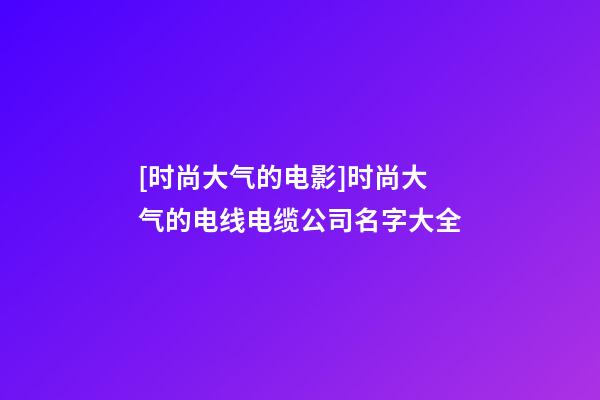 [时尚大气的电影]时尚大气的电线电缆公司名字大全-第1张-公司起名-玄机派